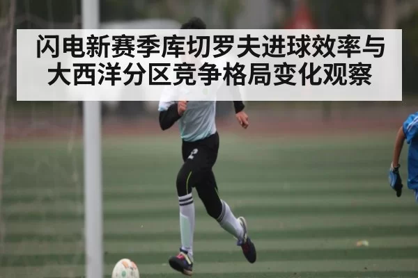 闪电新赛季库切罗夫进球效率与大西洋分区竞争格局变化观察