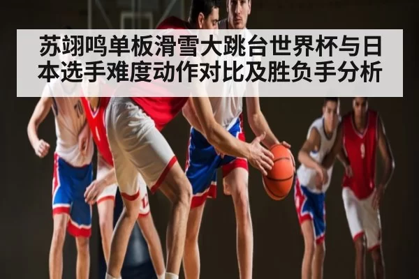 苏翊鸣单板滑雪大跳台世界杯与日本选手难度动作对比及胜负手分析